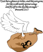 Cast a glance at riches and they are gone, for they will surely sprout wings and fly off tot he sky like an eagle. Proverbs 23:5